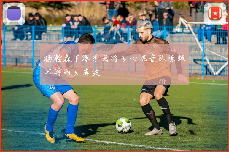 杨瀚森下赛季或将专心混音队练级不再两头奔波