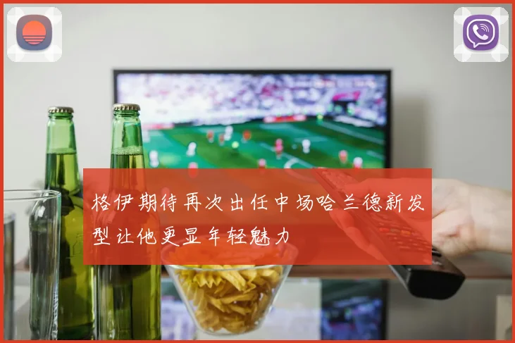 格伊期待再次出任中场哈兰德新发型让他更显年轻魅力